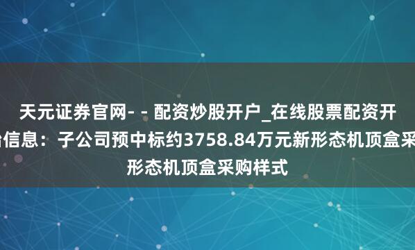 天元证券官网- - 配资炒股开户_在线股票配资开户 平治信息：子公司预中标约3758.84万元新形态机顶盒采购样式
