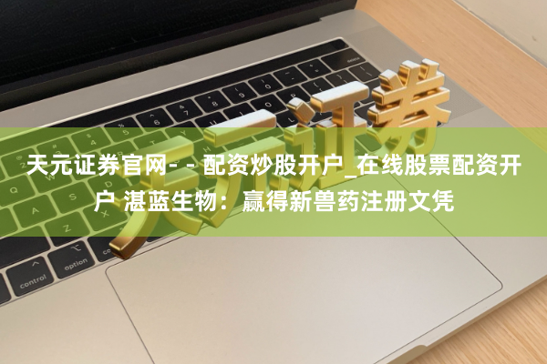 天元证券官网- - 配资炒股开户_在线股票配资开户 湛蓝生物：赢得新兽药注册文凭