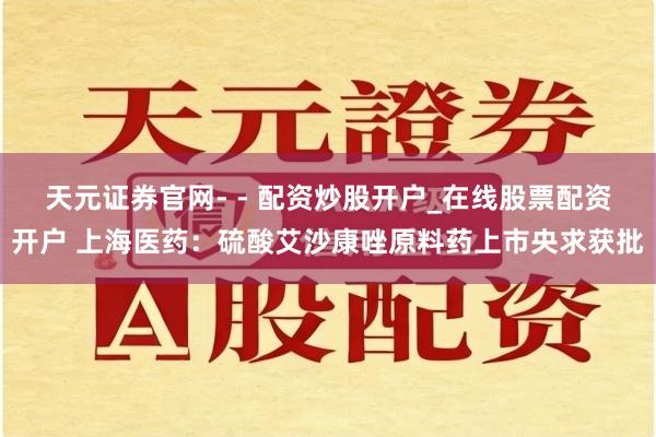 天元证券官网- - 配资炒股开户_在线股票配资开户 上海医药：硫酸艾沙康唑原料药上市央求获批