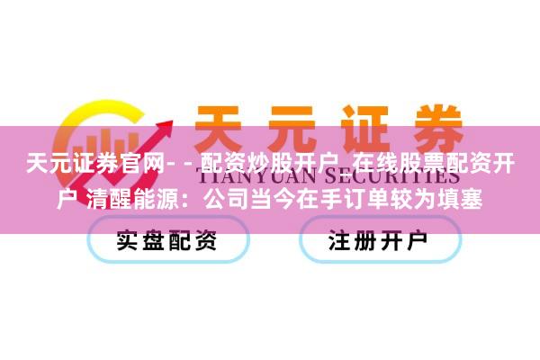 天元证券官网- - 配资炒股开户_在线股票配资开户 清醒能源：公司当今在手订单较为填塞