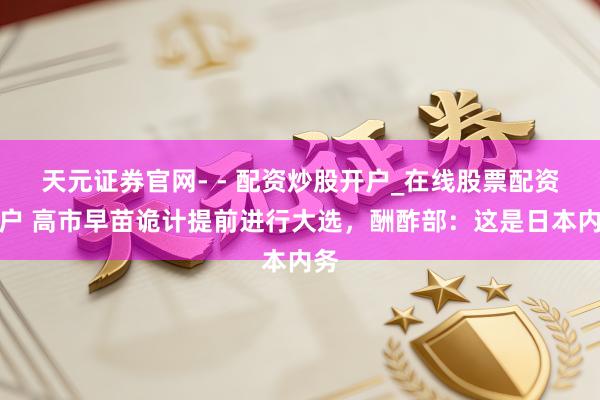天元证券官网- - 配资炒股开户_在线股票配资开户 高市早苗诡计提前进行大选，酬酢部：这是日本内务
