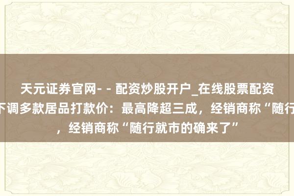 天元证券官网- - 配资炒股开户_在线股票配资开户 茅台被曝下调多款居品打款价：最高降超三成，经销商称“随行就市的确来了”