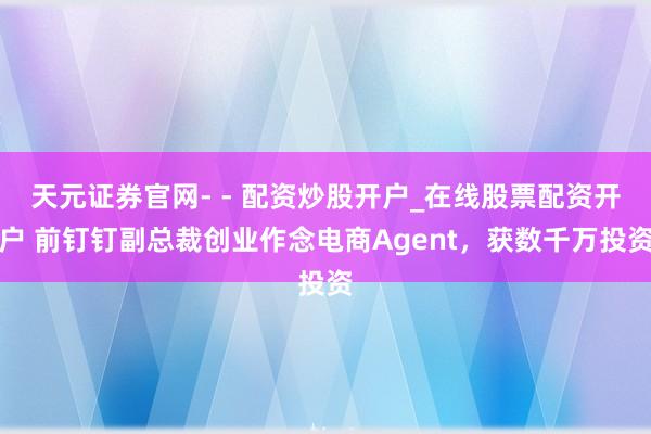 天元证券官网- - 配资炒股开户_在线股票配资开户 前钉钉副总裁创业作念电商Agent，获数千万投资