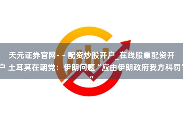 天元证券官网- - 配资炒股开户_在线股票配资开户 土耳其在朝党：伊朗问题“应由伊朗政府我方科罚”