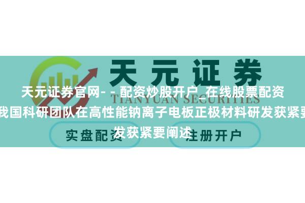 天元证券官网- - 配资炒股开户_在线股票配资开户 我国科研团队在高性能钠离子电板正极材料研发获紧要阐述