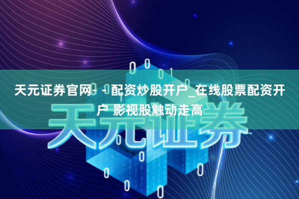 天元证券官网- - 配资炒股开户_在线股票配资开户 影视股触动走高