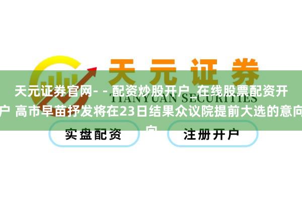 天元证券官网- - 配资炒股开户_在线股票配资开户 高市早苗抒发将在23日结果众议院提前大选的意向