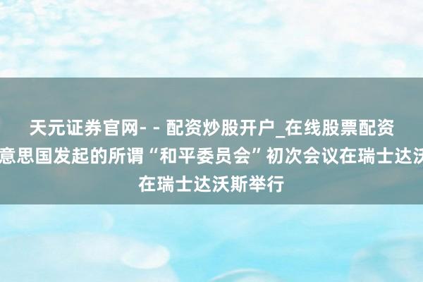 天元证券官网- - 配资炒股开户_在线股票配资开户 好意思国发起的所谓“和平委员会”初次会议在瑞士达沃斯举行