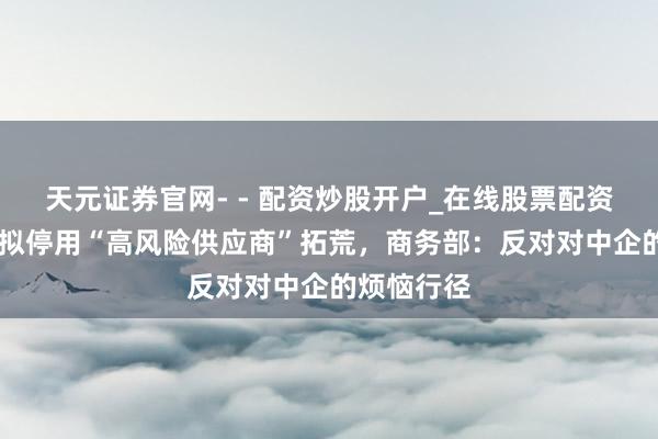 天元证券官网- - 配资炒股开户_在线股票配资开户 欧盟拟停用“高风险供应商”拓荒，商务部：反对对中企的烦恼行径