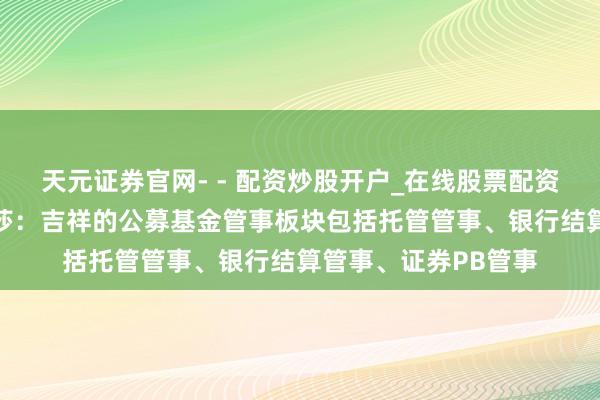 天元证券官网- - 配资炒股开户_在线股票配资开户 吉祥银行罗夏莎：吉祥的公募基金管事板块包括托管管事、银行结算管事、证券PB管事