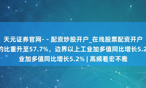 天元证券官网- - 配资炒股开户_在线股票配资开户 第三产业占GDP的比重升至57.7%，边界以上工业加多值同比增长5.2% | 高频看宏不雅