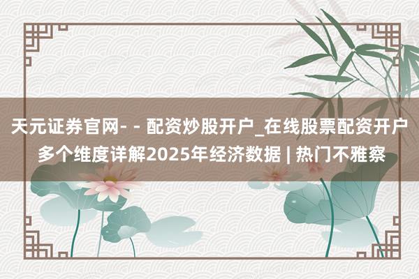 天元证券官网- - 配资炒股开户_在线股票配资开户 多个维度详解2025年经济数据 | 热门不雅察