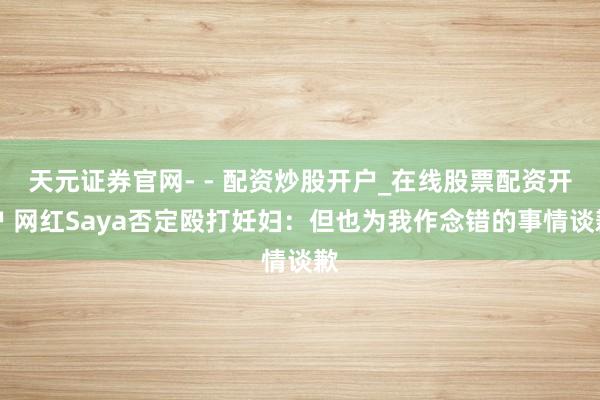天元证券官网- - 配资炒股开户_在线股票配资开户 网红Saya否定殴打妊妇：但也为我作念错的事情谈歉