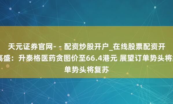 天元证券官网- - 配资炒股开户_在线股票配资开户 高盛：升泰格医药贪图价至66.4港元 展望订单势头将复苏