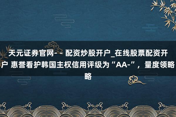 天元证券官网- - 配资炒股开户_在线股票配资开户 惠誉看护韩国主权信用评级为“AA-”，量度领略