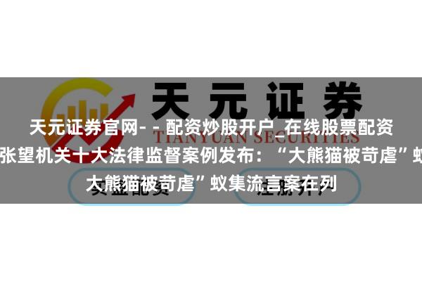 天元证券官网- - 配资炒股开户_在线股票配资开户 四川全省张望机关十大法律监督案例发布：“大熊猫被苛虐”蚁集流言案在列