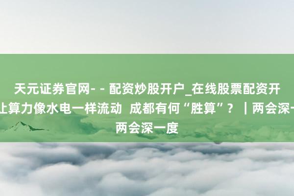 天元证券官网- - 配资炒股开户_在线股票配资开户 让算力像水电一样流动  成都有何“胜算”？｜两会深一度
