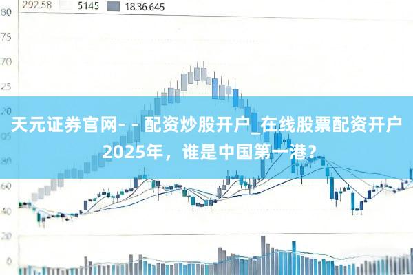 天元证券官网- - 配资炒股开户_在线股票配资开户 2025年，谁是中国第一港？