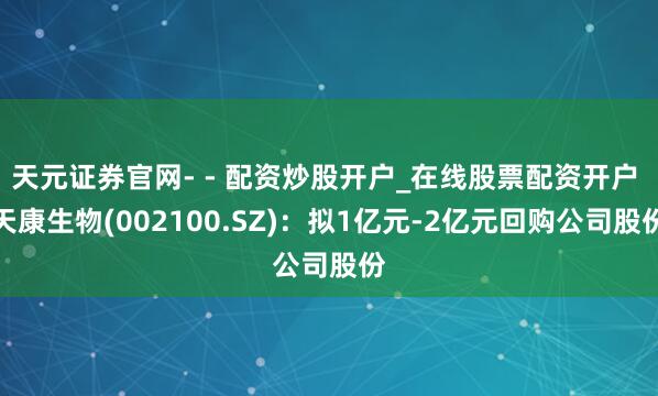 天元证券官网- - 配资炒股开户_在线股票配资开户 天康生物(002100.SZ)：拟1亿元-2亿元回购公司股份