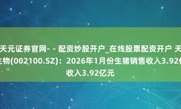 天元证券官网- - 配资炒股开户_在线股票配资开户 天康生物(002100.SZ)：2026年1月份生猪销售收入3.92亿元